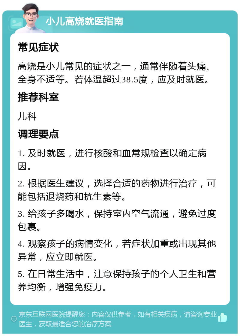 小儿高烧就医指南 常见症状 高烧是小儿常见的症状之一，通常伴随着头痛、全身不适等。若体温超过38.5度，应及时就医。 推荐科室 儿科 调理要点 1. 及时就医，进行核酸和血常规检查以确定病因。 2. 根据医生建议，选择合适的药物进行治疗，可能包括退烧药和抗生素等。 3. 给孩子多喝水，保持室内空气流通，避免过度包裹。 4. 观察孩子的病情变化，若症状加重或出现其他异常，应立即就医。 5. 在日常生活中，注意保持孩子的个人卫生和营养均衡，增强免疫力。