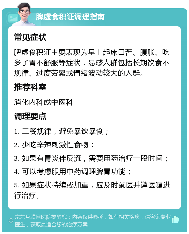 脾虚食积证调理指南 常见症状 脾虚食积证主要表现为早上起床口苦、腹胀、吃多了胃不舒服等症状，易感人群包括长期饮食不规律、过度劳累或情绪波动较大的人群。 推荐科室 消化内科或中医科 调理要点 1. 三餐规律，避免暴饮暴食； 2. 少吃辛辣刺激性食物； 3. 如果有胃炎伴反流，需要用药治疗一段时间； 4. 可以考虑服用中药调理脾胃功能； 5. 如果症状持续或加重，应及时就医并遵医嘱进行治疗。