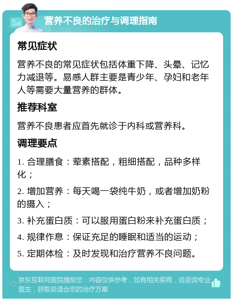 营养不良的治疗与调理指南 常见症状 营养不良的常见症状包括体重下降、头晕、记忆力减退等。易感人群主要是青少年、孕妇和老年人等需要大量营养的群体。 推荐科室 营养不良患者应首先就诊于内科或营养科。 调理要点 1. 合理膳食：荤素搭配，粗细搭配，品种多样化； 2. 增加营养：每天喝一袋纯牛奶，或者增加奶粉的摄入； 3. 补充蛋白质：可以服用蛋白粉来补充蛋白质； 4. 规律作息：保证充足的睡眠和适当的运动； 5. 定期体检：及时发现和治疗营养不良问题。