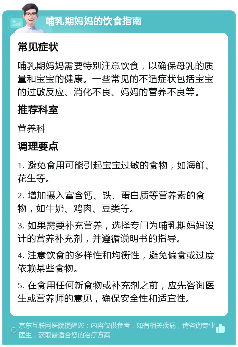 哺乳期妈妈的饮食指南 常见症状 哺乳期妈妈需要特别注意饮食，以确保母乳的质量和宝宝的健康。一些常见的不适症状包括宝宝的过敏反应、消化不良、妈妈的营养不良等。 推荐科室 营养科 调理要点 1. 避免食用可能引起宝宝过敏的食物，如海鲜、花生等。 2. 增加摄入富含钙、铁、蛋白质等营养素的食物，如牛奶、鸡肉、豆类等。 3. 如果需要补充营养，选择专门为哺乳期妈妈设计的营养补充剂，并遵循说明书的指导。 4. 注意饮食的多样性和均衡性，避免偏食或过度依赖某些食物。 5. 在食用任何新食物或补充剂之前，应先咨询医生或营养师的意见，确保安全性和适宜性。