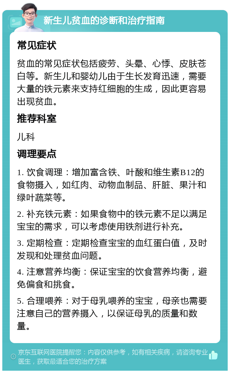 新生儿贫血的诊断和治疗指南 常见症状 贫血的常见症状包括疲劳、头晕、心悸、皮肤苍白等。新生儿和婴幼儿由于生长发育迅速，需要大量的铁元素来支持红细胞的生成，因此更容易出现贫血。 推荐科室 儿科 调理要点 1. 饮食调理：增加富含铁、叶酸和维生素B12的食物摄入，如红肉、动物血制品、肝脏、果汁和绿叶蔬菜等。 2. 补充铁元素：如果食物中的铁元素不足以满足宝宝的需求，可以考虑使用铁剂进行补充。 3. 定期检查：定期检查宝宝的血红蛋白值，及时发现和处理贫血问题。 4. 注意营养均衡：保证宝宝的饮食营养均衡，避免偏食和挑食。 5. 合理喂养：对于母乳喂养的宝宝，母亲也需要注意自己的营养摄入，以保证母乳的质量和数量。