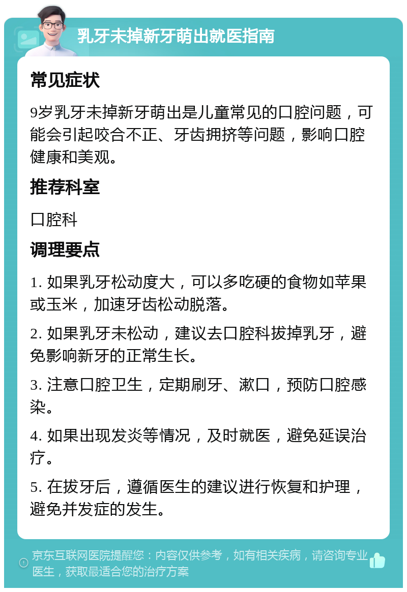 乳牙未掉新牙萌出就医指南 常见症状 9岁乳牙未掉新牙萌出是儿童常见的口腔问题，可能会引起咬合不正、牙齿拥挤等问题，影响口腔健康和美观。 推荐科室 口腔科 调理要点 1. 如果乳牙松动度大，可以多吃硬的食物如苹果或玉米，加速牙齿松动脱落。 2. 如果乳牙未松动，建议去口腔科拔掉乳牙，避免影响新牙的正常生长。 3. 注意口腔卫生，定期刷牙、漱口，预防口腔感染。 4. 如果出现发炎等情况，及时就医，避免延误治疗。 5. 在拔牙后，遵循医生的建议进行恢复和护理，避免并发症的发生。