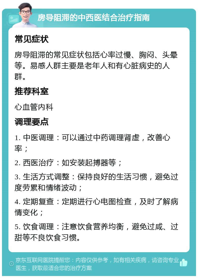 房导阻滞的中西医结合治疗指南 常见症状 房导阻滞的常见症状包括心率过慢、胸闷、头晕等。易感人群主要是老年人和有心脏病史的人群。 推荐科室 心血管内科 调理要点 1. 中医调理：可以通过中药调理肾虚，改善心率； 2. 西医治疗：如安装起搏器等； 3. 生活方式调整：保持良好的生活习惯，避免过度劳累和情绪波动； 4. 定期复查：定期进行心电图检查，及时了解病情变化； 5. 饮食调理：注意饮食营养均衡，避免过咸、过甜等不良饮食习惯。