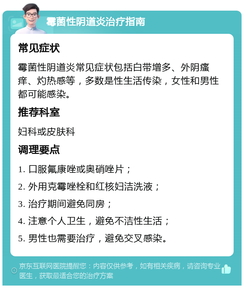 霉菌性阴道炎治疗指南 常见症状 霉菌性阴道炎常见症状包括白带增多、外阴瘙痒、灼热感等，多数是性生活传染，女性和男性都可能感染。 推荐科室 妇科或皮肤科 调理要点 1. 口服氟康唑或奥硝唑片； 2. 外用克霉唑栓和红核妇洁洗液； 3. 治疗期间避免同房； 4. 注意个人卫生，避免不洁性生活； 5. 男性也需要治疗，避免交叉感染。