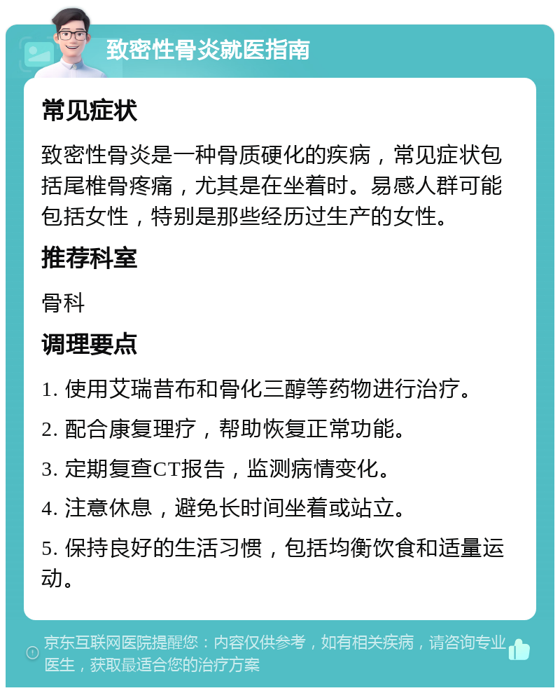 致密性骨炎就医指南 常见症状 致密性骨炎是一种骨质硬化的疾病，常见症状包括尾椎骨疼痛，尤其是在坐着时。易感人群可能包括女性，特别是那些经历过生产的女性。 推荐科室 骨科 调理要点 1. 使用艾瑞昔布和骨化三醇等药物进行治疗。 2. 配合康复理疗，帮助恢复正常功能。 3. 定期复查CT报告，监测病情变化。 4. 注意休息，避免长时间坐着或站立。 5. 保持良好的生活习惯，包括均衡饮食和适量运动。