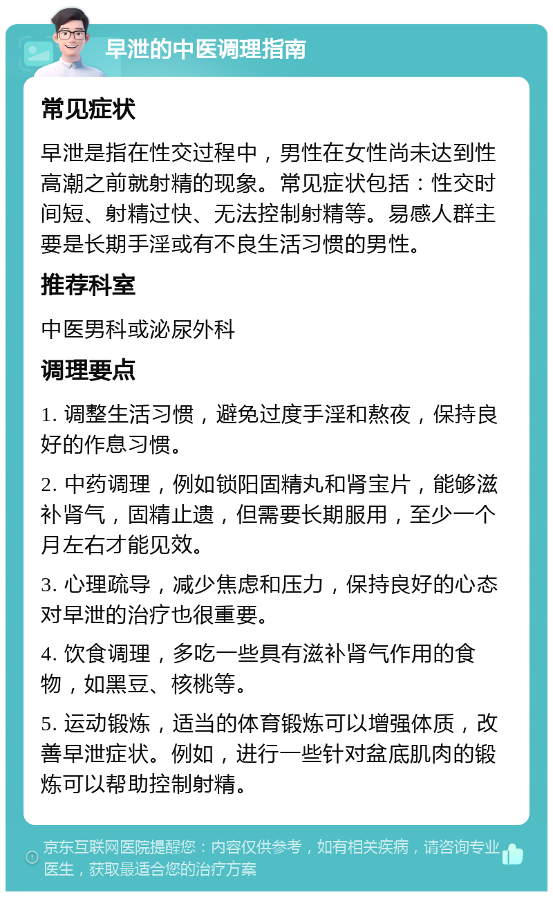 早泄的中医调理指南 常见症状 早泄是指在性交过程中，男性在女性尚未达到性高潮之前就射精的现象。常见症状包括：性交时间短、射精过快、无法控制射精等。易感人群主要是长期手淫或有不良生活习惯的男性。 推荐科室 中医男科或泌尿外科 调理要点 1. 调整生活习惯，避免过度手淫和熬夜，保持良好的作息习惯。 2. 中药调理，例如锁阳固精丸和肾宝片，能够滋补肾气，固精止遗，但需要长期服用，至少一个月左右才能见效。 3. 心理疏导，减少焦虑和压力，保持良好的心态对早泄的治疗也很重要。 4. 饮食调理，多吃一些具有滋补肾气作用的食物，如黑豆、核桃等。 5. 运动锻炼，适当的体育锻炼可以增强体质，改善早泄症状。例如，进行一些针对盆底肌肉的锻炼可以帮助控制射精。