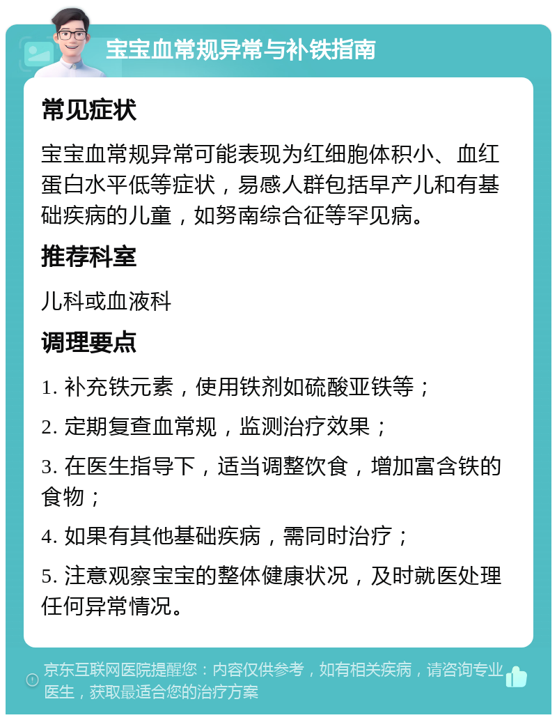 宝宝血常规异常与补铁指南 常见症状 宝宝血常规异常可能表现为红细胞体积小、血红蛋白水平低等症状，易感人群包括早产儿和有基础疾病的儿童，如努南综合征等罕见病。 推荐科室 儿科或血液科 调理要点 1. 补充铁元素，使用铁剂如硫酸亚铁等； 2. 定期复查血常规，监测治疗效果； 3. 在医生指导下，适当调整饮食，增加富含铁的食物； 4. 如果有其他基础疾病，需同时治疗； 5. 注意观察宝宝的整体健康状况，及时就医处理任何异常情况。