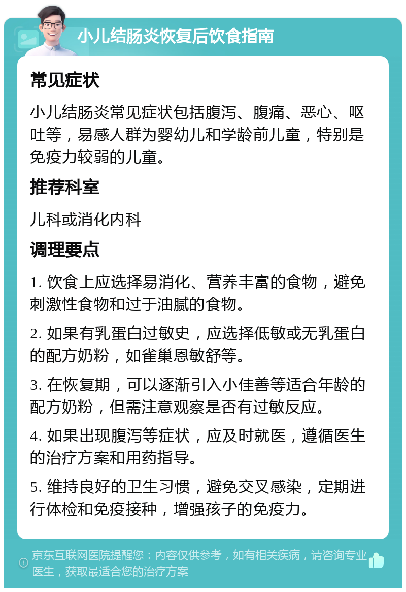 小儿结肠炎恢复后饮食指南 常见症状 小儿结肠炎常见症状包括腹泻、腹痛、恶心、呕吐等，易感人群为婴幼儿和学龄前儿童，特别是免疫力较弱的儿童。 推荐科室 儿科或消化内科 调理要点 1. 饮食上应选择易消化、营养丰富的食物，避免刺激性食物和过于油腻的食物。 2. 如果有乳蛋白过敏史，应选择低敏或无乳蛋白的配方奶粉，如雀巢恩敏舒等。 3. 在恢复期，可以逐渐引入小佳善等适合年龄的配方奶粉，但需注意观察是否有过敏反应。 4. 如果出现腹泻等症状，应及时就医，遵循医生的治疗方案和用药指导。 5. 维持良好的卫生习惯，避免交叉感染，定期进行体检和免疫接种，增强孩子的免疫力。