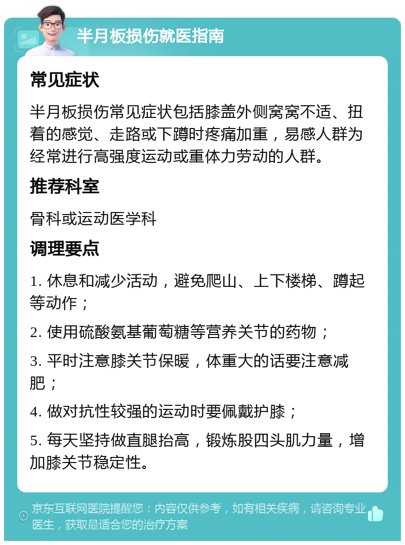 半月板损伤就医指南 常见症状 半月板损伤常见症状包括膝盖外侧窝窝不适、扭着的感觉、走路或下蹲时疼痛加重，易感人群为经常进行高强度运动或重体力劳动的人群。 推荐科室 骨科或运动医学科 调理要点 1. 休息和减少活动，避免爬山、上下楼梯、蹲起等动作； 2. 使用硫酸氨基葡萄糖等营养关节的药物； 3. 平时注意膝关节保暖，体重大的话要注意减肥； 4. 做对抗性较强的运动时要佩戴护膝； 5. 每天坚持做直腿抬高，锻炼股四头肌力量，增加膝关节稳定性。