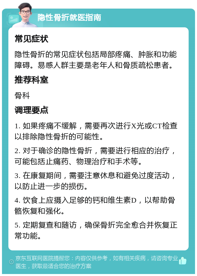 隐性骨折就医指南 常见症状 隐性骨折的常见症状包括局部疼痛、肿胀和功能障碍。易感人群主要是老年人和骨质疏松患者。 推荐科室 骨科 调理要点 1. 如果疼痛不缓解，需要再次进行X光或CT检查以排除隐性骨折的可能性。 2. 对于确诊的隐性骨折，需要进行相应的治疗，可能包括止痛药、物理治疗和手术等。 3. 在康复期间，需要注意休息和避免过度活动，以防止进一步的损伤。 4. 饮食上应摄入足够的钙和维生素D，以帮助骨骼恢复和强化。 5. 定期复查和随访，确保骨折完全愈合并恢复正常功能。