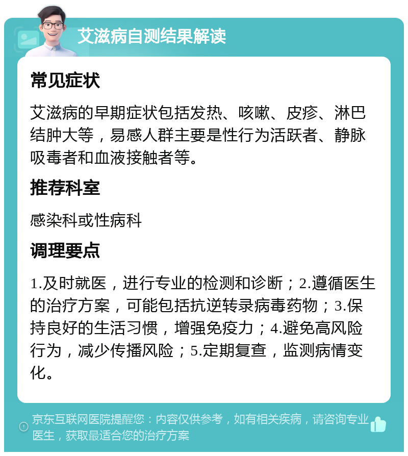 艾滋病自测结果解读 常见症状 艾滋病的早期症状包括发热、咳嗽、皮疹、淋巴结肿大等，易感人群主要是性行为活跃者、静脉吸毒者和血液接触者等。 推荐科室 感染科或性病科 调理要点 1.及时就医，进行专业的检测和诊断；2.遵循医生的治疗方案，可能包括抗逆转录病毒药物；3.保持良好的生活习惯，增强免疫力；4.避免高风险行为，减少传播风险；5.定期复查，监测病情变化。