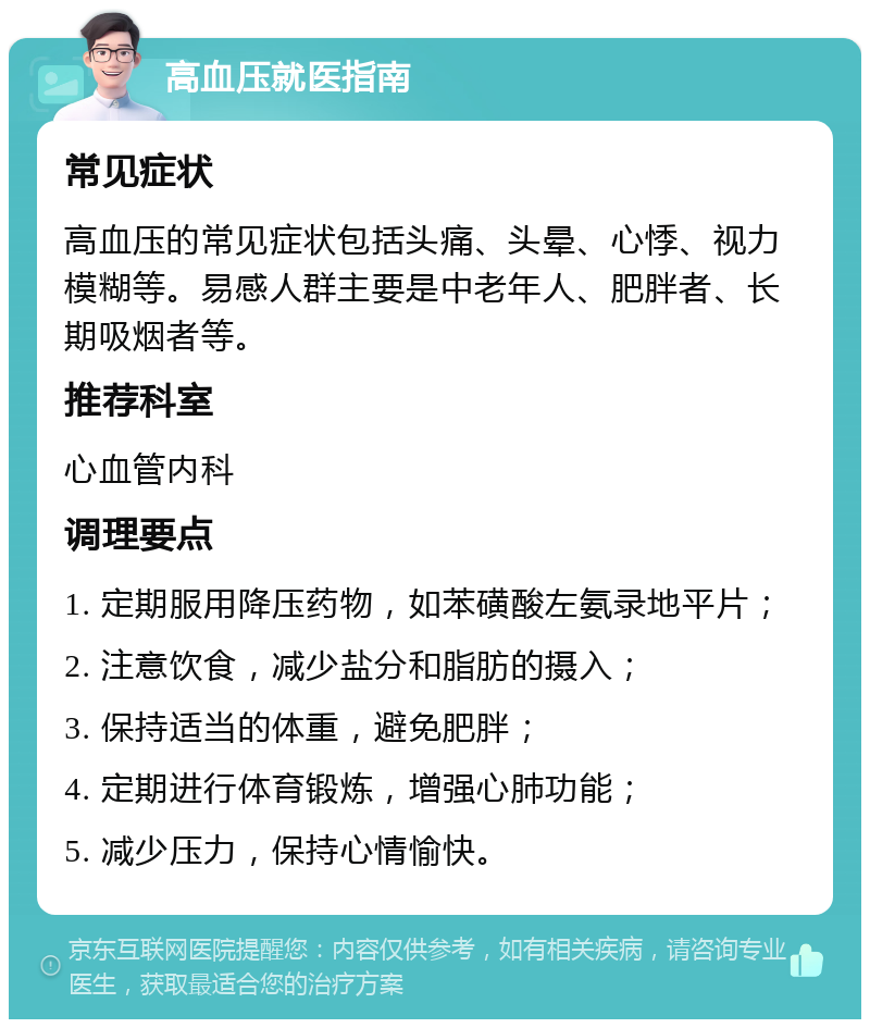 高血压就医指南 常见症状 高血压的常见症状包括头痛、头晕、心悸、视力模糊等。易感人群主要是中老年人、肥胖者、长期吸烟者等。 推荐科室 心血管内科 调理要点 1. 定期服用降压药物，如苯磺酸左氨录地平片； 2. 注意饮食，减少盐分和脂肪的摄入； 3. 保持适当的体重，避免肥胖； 4. 定期进行体育锻炼，增强心肺功能； 5. 减少压力，保持心情愉快。