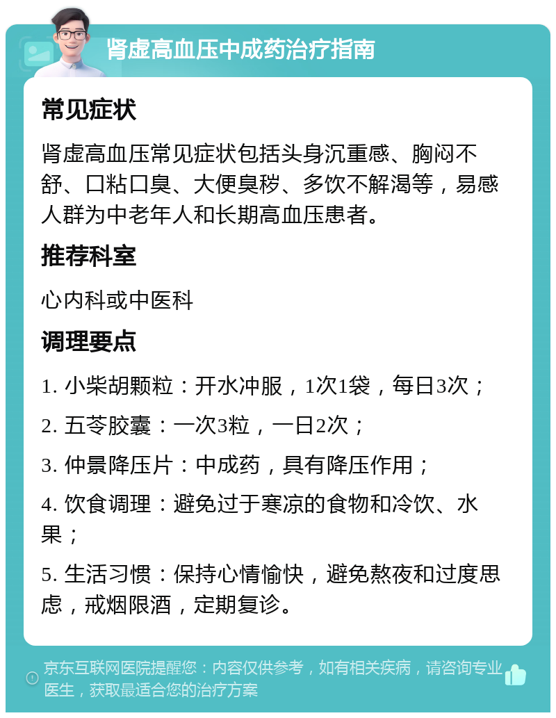 肾虚高血压中成药治疗指南 常见症状 肾虚高血压常见症状包括头身沉重感、胸闷不舒、口粘口臭、大便臭秽、多饮不解渴等，易感人群为中老年人和长期高血压患者。 推荐科室 心内科或中医科 调理要点 1. 小柴胡颗粒：开水冲服，1次1袋，每日3次； 2. 五苓胶囊：一次3粒，一日2次； 3. 仲景降压片：中成药，具有降压作用； 4. 饮食调理：避免过于寒凉的食物和冷饮、水果； 5. 生活习惯：保持心情愉快，避免熬夜和过度思虑，戒烟限酒，定期复诊。