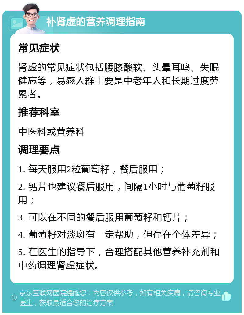 补肾虚的营养调理指南 常见症状 肾虚的常见症状包括腰膝酸软、头晕耳鸣、失眠健忘等，易感人群主要是中老年人和长期过度劳累者。 推荐科室 中医科或营养科 调理要点 1. 每天服用2粒葡萄籽，餐后服用； 2. 钙片也建议餐后服用，间隔1小时与葡萄籽服用； 3. 可以在不同的餐后服用葡萄籽和钙片； 4. 葡萄籽对淡斑有一定帮助，但存在个体差异； 5. 在医生的指导下，合理搭配其他营养补充剂和中药调理肾虚症状。