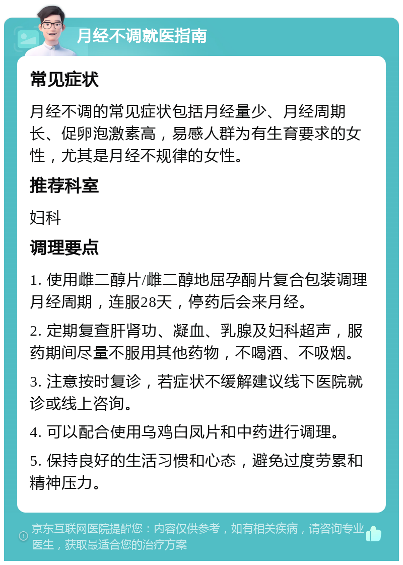 月经不调就医指南 常见症状 月经不调的常见症状包括月经量少、月经周期长、促卵泡激素高，易感人群为有生育要求的女性，尤其是月经不规律的女性。 推荐科室 妇科 调理要点 1. 使用雌二醇片/雌二醇地屈孕酮片复合包装调理月经周期，连服28天，停药后会来月经。 2. 定期复查肝肾功、凝血、乳腺及妇科超声，服药期间尽量不服用其他药物，不喝酒、不吸烟。 3. 注意按时复诊，若症状不缓解建议线下医院就诊或线上咨询。 4. 可以配合使用乌鸡白凤片和中药进行调理。 5. 保持良好的生活习惯和心态，避免过度劳累和精神压力。