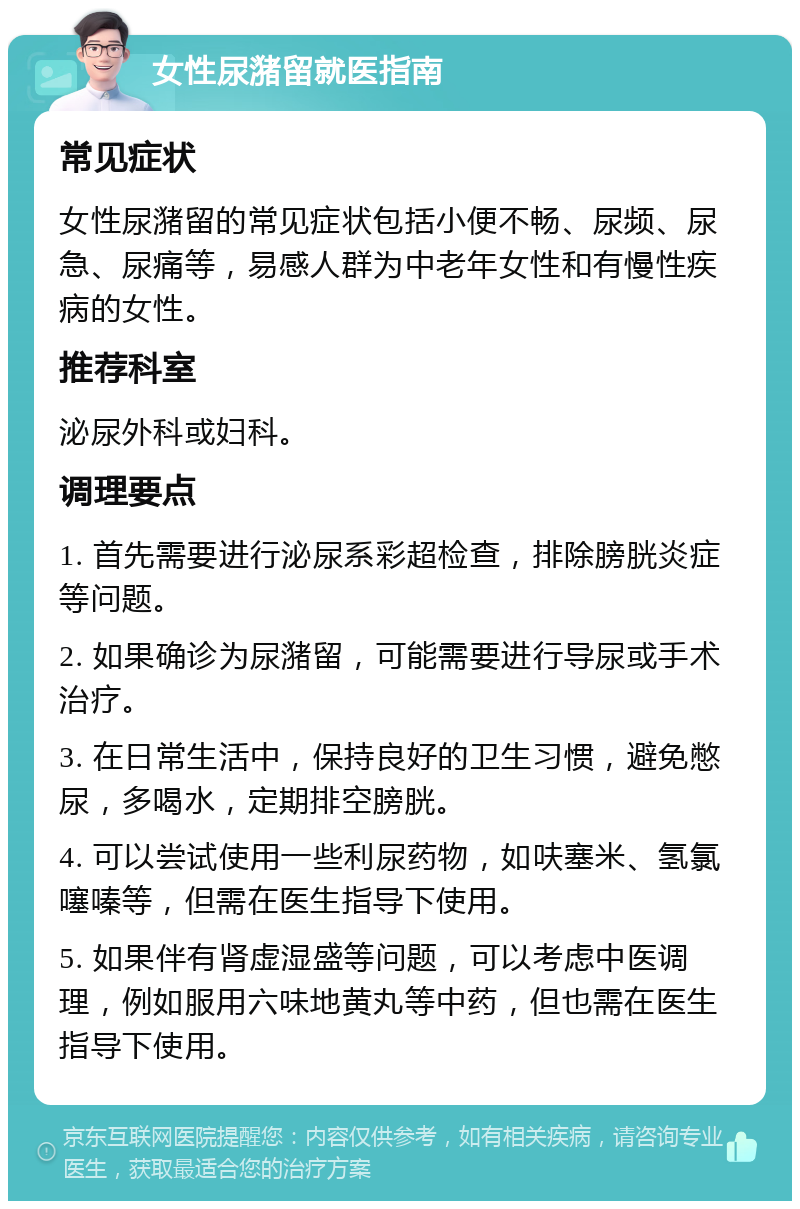 女性尿潴留就医指南 常见症状 女性尿潴留的常见症状包括小便不畅、尿频、尿急、尿痛等，易感人群为中老年女性和有慢性疾病的女性。 推荐科室 泌尿外科或妇科。 调理要点 1. 首先需要进行泌尿系彩超检查，排除膀胱炎症等问题。 2. 如果确诊为尿潴留，可能需要进行导尿或手术治疗。 3. 在日常生活中，保持良好的卫生习惯，避免憋尿，多喝水，定期排空膀胱。 4. 可以尝试使用一些利尿药物，如呋塞米、氢氯噻嗪等，但需在医生指导下使用。 5. 如果伴有肾虚湿盛等问题，可以考虑中医调理，例如服用六味地黄丸等中药，但也需在医生指导下使用。