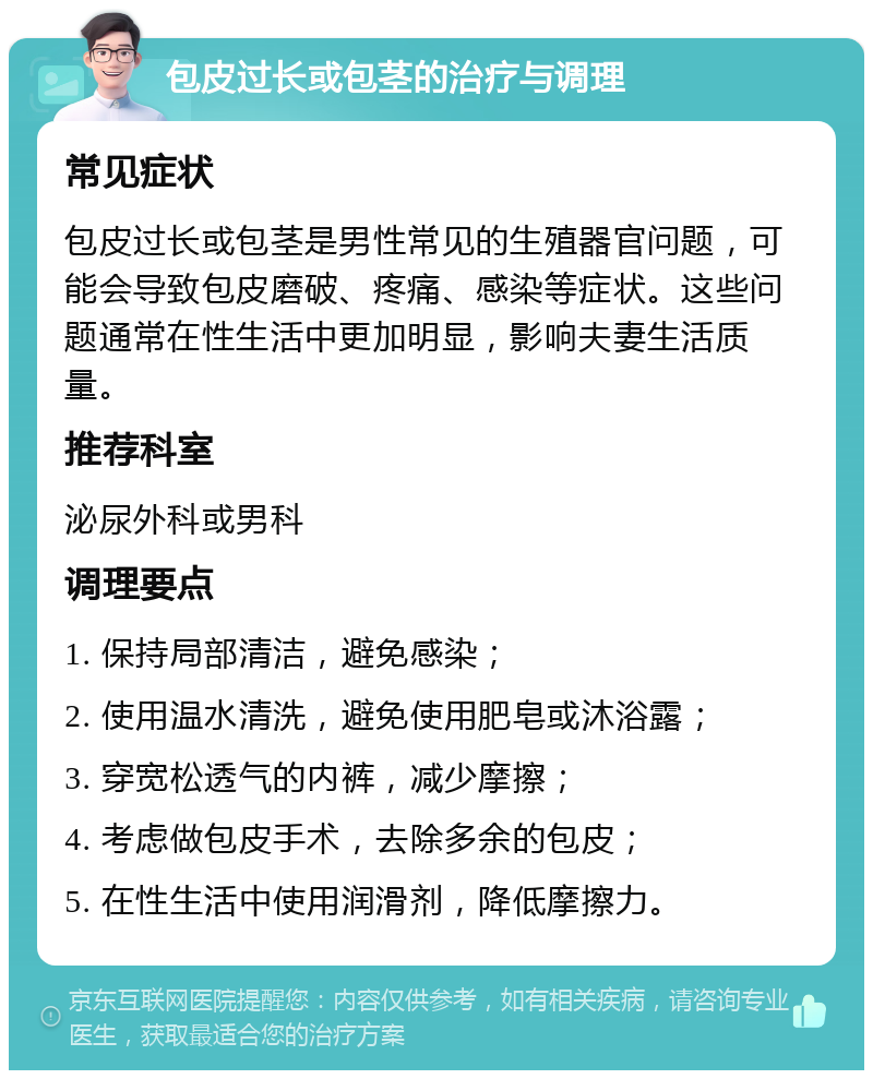 包皮过长或包茎的治疗与调理 常见症状 包皮过长或包茎是男性常见的生殖器官问题，可能会导致包皮磨破、疼痛、感染等症状。这些问题通常在性生活中更加明显，影响夫妻生活质量。 推荐科室 泌尿外科或男科 调理要点 1. 保持局部清洁，避免感染； 2. 使用温水清洗，避免使用肥皂或沐浴露； 3. 穿宽松透气的内裤，减少摩擦； 4. 考虑做包皮手术，去除多余的包皮； 5. 在性生活中使用润滑剂，降低摩擦力。