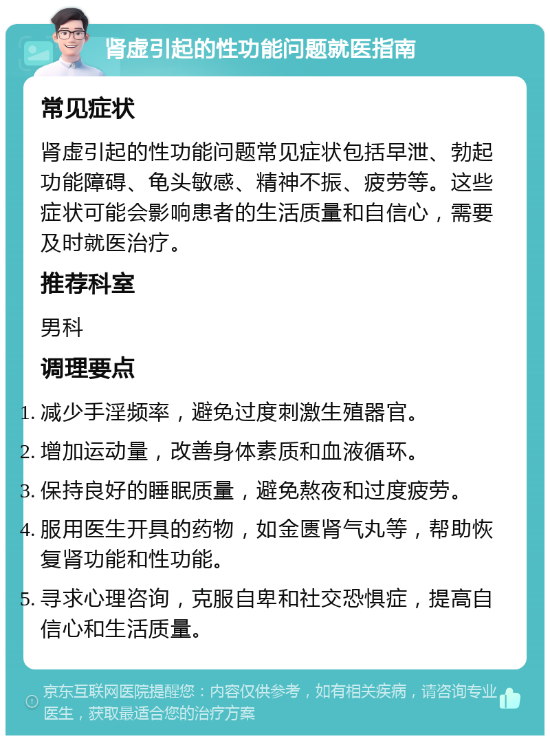 肾虚引起的性功能问题就医指南 常见症状 肾虚引起的性功能问题常见症状包括早泄、勃起功能障碍、龟头敏感、精神不振、疲劳等。这些症状可能会影响患者的生活质量和自信心，需要及时就医治疗。 推荐科室 男科 调理要点 减少手淫频率，避免过度刺激生殖器官。 增加运动量，改善身体素质和血液循环。 保持良好的睡眠质量，避免熬夜和过度疲劳。 服用医生开具的药物，如金匮肾气丸等，帮助恢复肾功能和性功能。 寻求心理咨询，克服自卑和社交恐惧症，提高自信心和生活质量。