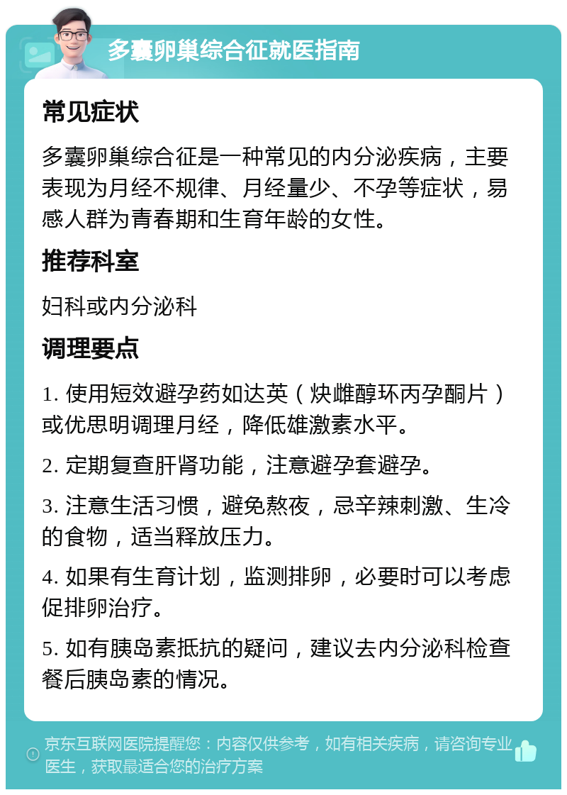 多囊卵巢综合征就医指南 常见症状 多囊卵巢综合征是一种常见的内分泌疾病，主要表现为月经不规律、月经量少、不孕等症状，易感人群为青春期和生育年龄的女性。 推荐科室 妇科或内分泌科 调理要点 1. 使用短效避孕药如达英（炔雌醇环丙孕酮片）或优思明调理月经，降低雄激素水平。 2. 定期复查肝肾功能，注意避孕套避孕。 3. 注意生活习惯，避免熬夜，忌辛辣刺激、生冷的食物，适当释放压力。 4. 如果有生育计划，监测排卵，必要时可以考虑促排卵治疗。 5. 如有胰岛素抵抗的疑问，建议去内分泌科检查餐后胰岛素的情况。