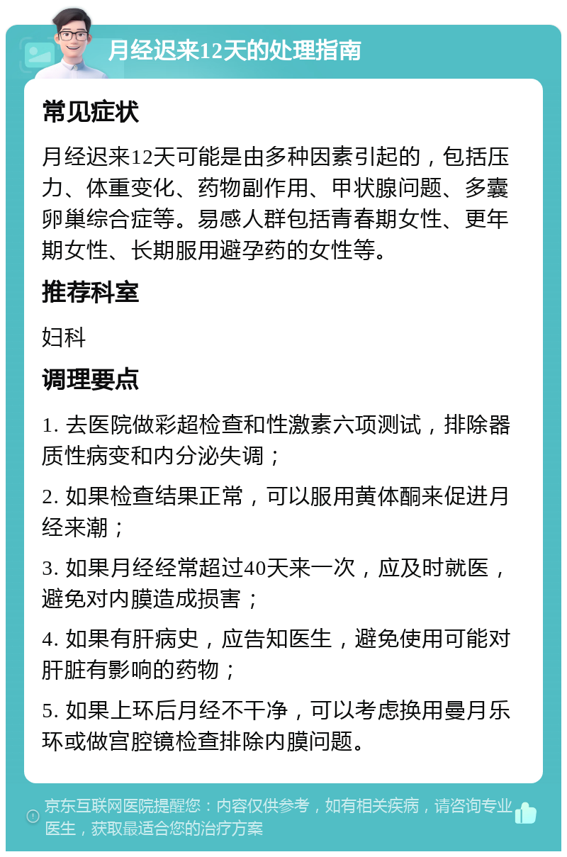 月经迟来12天的处理指南 常见症状 月经迟来12天可能是由多种因素引起的，包括压力、体重变化、药物副作用、甲状腺问题、多囊卵巢综合症等。易感人群包括青春期女性、更年期女性、长期服用避孕药的女性等。 推荐科室 妇科 调理要点 1. 去医院做彩超检查和性激素六项测试，排除器质性病变和内分泌失调； 2. 如果检查结果正常，可以服用黄体酮来促进月经来潮； 3. 如果月经经常超过40天来一次，应及时就医，避免对内膜造成损害； 4. 如果有肝病史，应告知医生，避免使用可能对肝脏有影响的药物； 5. 如果上环后月经不干净，可以考虑换用曼月乐环或做宫腔镜检查排除内膜问题。