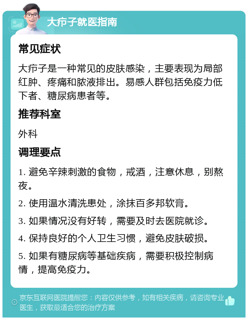 大疖子就医指南 常见症状 大疖子是一种常见的皮肤感染，主要表现为局部红肿、疼痛和脓液排出。易感人群包括免疫力低下者、糖尿病患者等。 推荐科室 外科 调理要点 1. 避免辛辣刺激的食物，戒酒，注意休息，别熬夜。 2. 使用温水清洗患处，涂抹百多邦软膏。 3. 如果情况没有好转，需要及时去医院就诊。 4. 保持良好的个人卫生习惯，避免皮肤破损。 5. 如果有糖尿病等基础疾病，需要积极控制病情，提高免疫力。