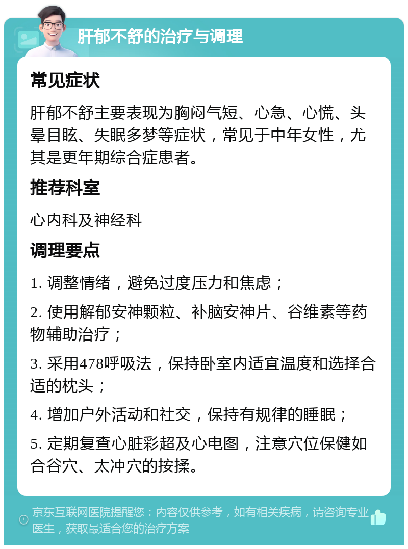 肝郁不舒的治疗与调理 常见症状 肝郁不舒主要表现为胸闷气短、心急、心慌、头晕目眩、失眠多梦等症状，常见于中年女性，尤其是更年期综合症患者。 推荐科室 心内科及神经科 调理要点 1. 调整情绪，避免过度压力和焦虑； 2. 使用解郁安神颗粒、补脑安神片、谷维素等药物辅助治疗； 3. 采用478呼吸法，保持卧室内适宜温度和选择合适的枕头； 4. 增加户外活动和社交，保持有规律的睡眠； 5. 定期复查心脏彩超及心电图，注意穴位保健如合谷穴、太冲穴的按揉。