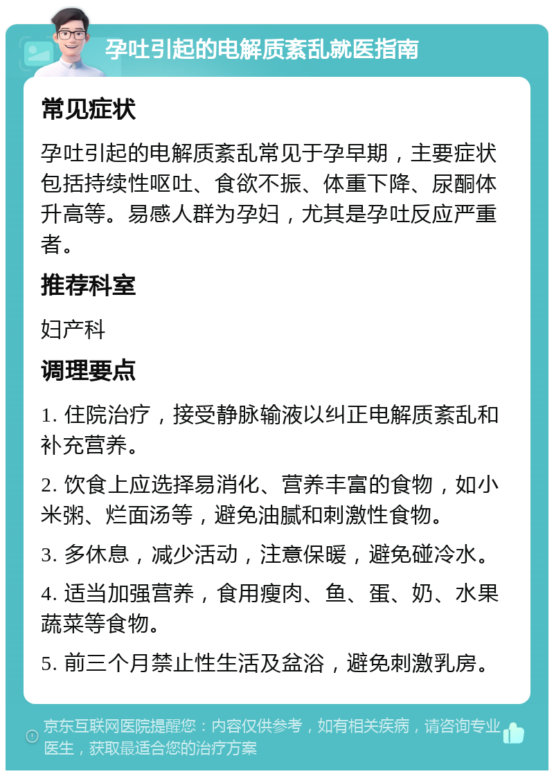 孕吐引起的电解质紊乱就医指南 常见症状 孕吐引起的电解质紊乱常见于孕早期，主要症状包括持续性呕吐、食欲不振、体重下降、尿酮体升高等。易感人群为孕妇，尤其是孕吐反应严重者。 推荐科室 妇产科 调理要点 1. 住院治疗，接受静脉输液以纠正电解质紊乱和补充营养。 2. 饮食上应选择易消化、营养丰富的食物，如小米粥、烂面汤等，避免油腻和刺激性食物。 3. 多休息，减少活动，注意保暖，避免碰冷水。 4. 适当加强营养，食用瘦肉、鱼、蛋、奶、水果蔬菜等食物。 5. 前三个月禁止性生活及盆浴，避免刺激乳房。