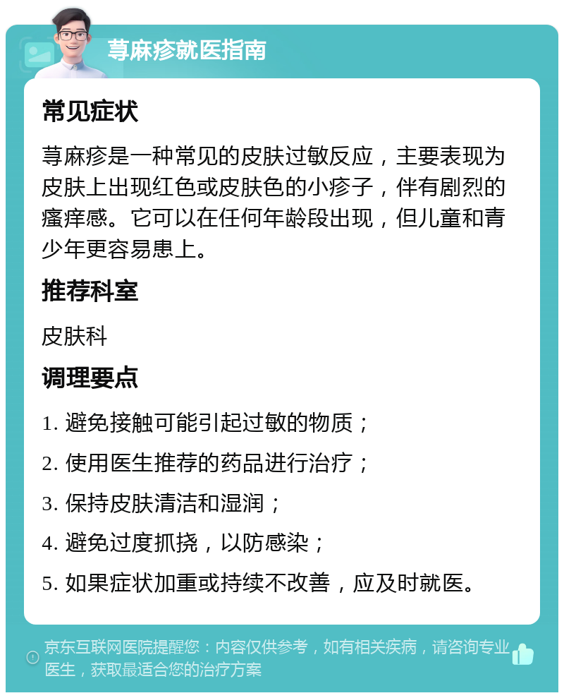 荨麻疹就医指南 常见症状 荨麻疹是一种常见的皮肤过敏反应，主要表现为皮肤上出现红色或皮肤色的小疹子，伴有剧烈的瘙痒感。它可以在任何年龄段出现，但儿童和青少年更容易患上。 推荐科室 皮肤科 调理要点 1. 避免接触可能引起过敏的物质； 2. 使用医生推荐的药品进行治疗； 3. 保持皮肤清洁和湿润； 4. 避免过度抓挠，以防感染； 5. 如果症状加重或持续不改善，应及时就医。