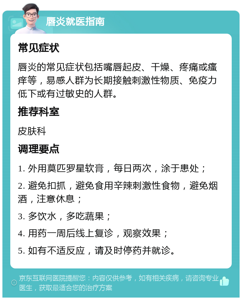 唇炎就医指南 常见症状 唇炎的常见症状包括嘴唇起皮、干燥、疼痛或瘙痒等，易感人群为长期接触刺激性物质、免疫力低下或有过敏史的人群。 推荐科室 皮肤科 调理要点 1. 外用莫匹罗星软膏，每日两次，涂于患处； 2. 避免扣抓，避免食用辛辣刺激性食物，避免烟酒，注意休息； 3. 多饮水，多吃蔬果； 4. 用药一周后线上复诊，观察效果； 5. 如有不适反应，请及时停药并就诊。