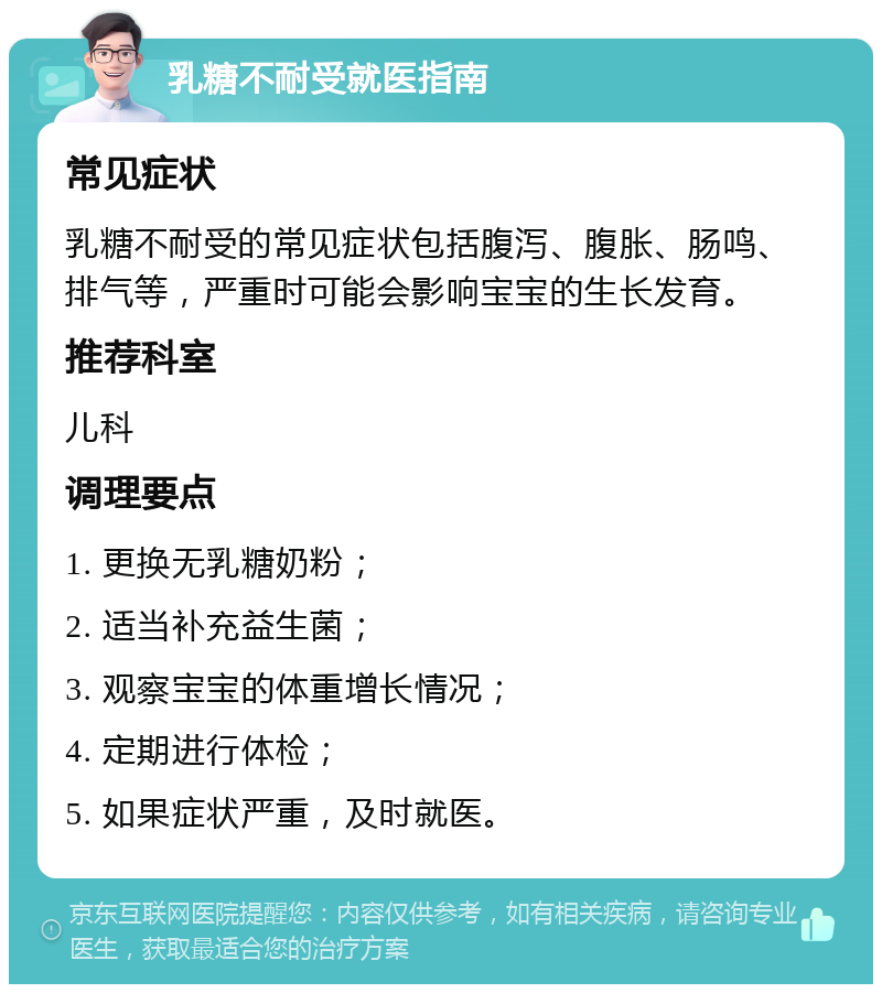 乳糖不耐受就医指南 常见症状 乳糖不耐受的常见症状包括腹泻、腹胀、肠鸣、排气等，严重时可能会影响宝宝的生长发育。 推荐科室 儿科 调理要点 1. 更换无乳糖奶粉； 2. 适当补充益生菌； 3. 观察宝宝的体重增长情况； 4. 定期进行体检； 5. 如果症状严重，及时就医。