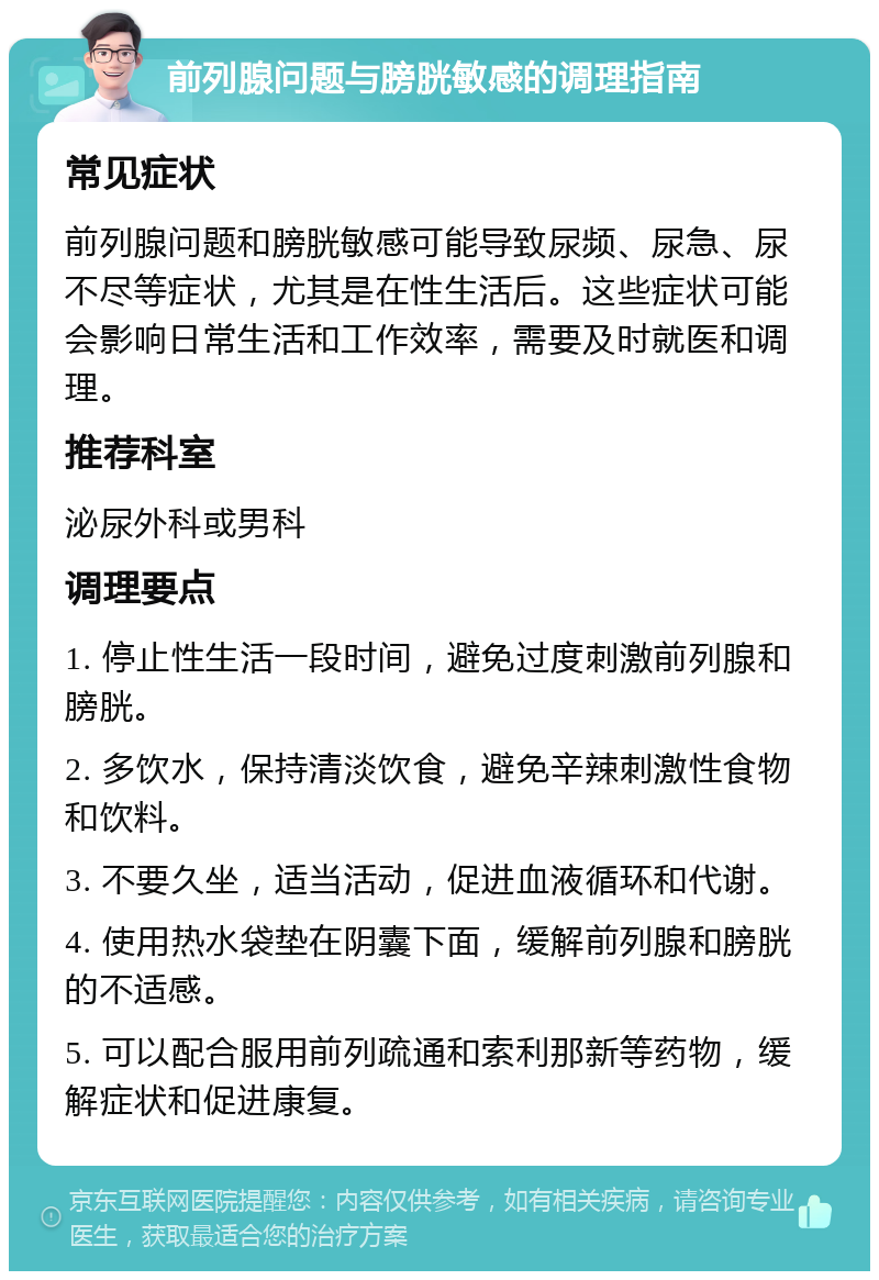 前列腺问题与膀胱敏感的调理指南 常见症状 前列腺问题和膀胱敏感可能导致尿频、尿急、尿不尽等症状，尤其是在性生活后。这些症状可能会影响日常生活和工作效率，需要及时就医和调理。 推荐科室 泌尿外科或男科 调理要点 1. 停止性生活一段时间，避免过度刺激前列腺和膀胱。 2. 多饮水，保持清淡饮食，避免辛辣刺激性食物和饮料。 3. 不要久坐，适当活动，促进血液循环和代谢。 4. 使用热水袋垫在阴囊下面，缓解前列腺和膀胱的不适感。 5. 可以配合服用前列疏通和索利那新等药物，缓解症状和促进康复。