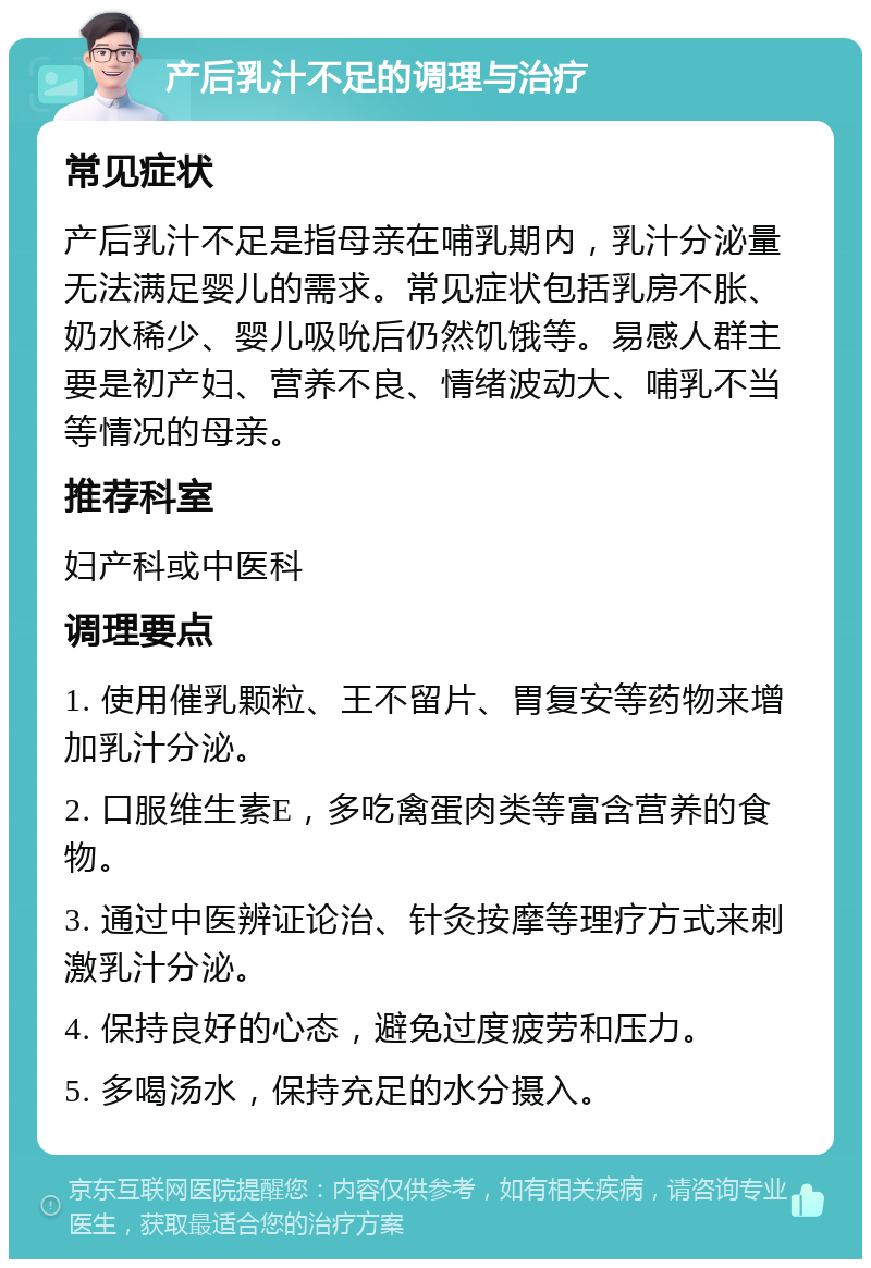 产后乳汁不足的调理与治疗 常见症状 产后乳汁不足是指母亲在哺乳期内，乳汁分泌量无法满足婴儿的需求。常见症状包括乳房不胀、奶水稀少、婴儿吸吮后仍然饥饿等。易感人群主要是初产妇、营养不良、情绪波动大、哺乳不当等情况的母亲。 推荐科室 妇产科或中医科 调理要点 1. 使用催乳颗粒、王不留片、胃复安等药物来增加乳汁分泌。 2. 口服维生素E，多吃禽蛋肉类等富含营养的食物。 3. 通过中医辨证论治、针灸按摩等理疗方式来刺激乳汁分泌。 4. 保持良好的心态，避免过度疲劳和压力。 5. 多喝汤水，保持充足的水分摄入。