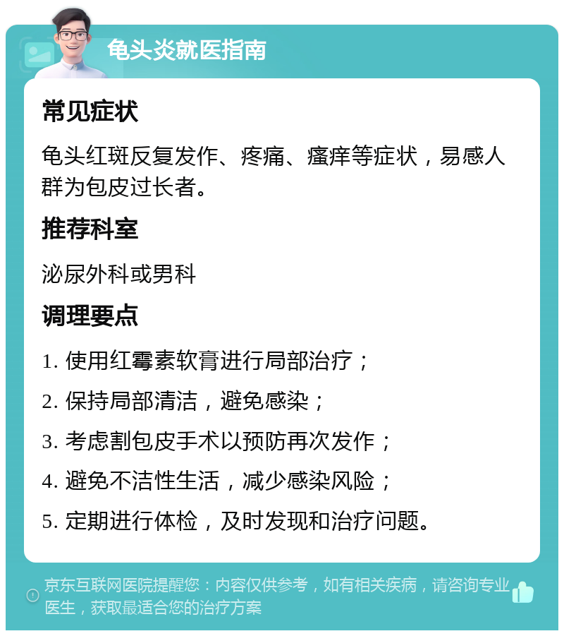 龟头炎就医指南 常见症状 龟头红斑反复发作、疼痛、瘙痒等症状，易感人群为包皮过长者。 推荐科室 泌尿外科或男科 调理要点 1. 使用红霉素软膏进行局部治疗； 2. 保持局部清洁，避免感染； 3. 考虑割包皮手术以预防再次发作； 4. 避免不洁性生活，减少感染风险； 5. 定期进行体检，及时发现和治疗问题。