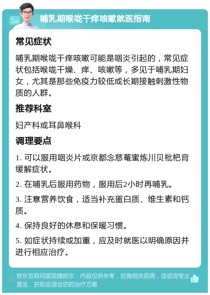 哺乳期喉咙干痒咳嗽就医指南 常见症状 哺乳期喉咙干痒咳嗽可能是咽炎引起的，常见症状包括喉咙干燥、痒、咳嗽等，多见于哺乳期妇女，尤其是那些免疫力较低或长期接触刺激性物质的人群。 推荐科室 妇产科或耳鼻喉科 调理要点 1. 可以服用咽炎片或京都念慈菴蜜炼川贝枇杷膏缓解症状。 2. 在哺乳后服用药物，服用后2小时再哺乳。 3. 注意营养饮食，适当补充蛋白质、维生素和钙质。 4. 保持良好的休息和保暖习惯。 5. 如症状持续或加重，应及时就医以明确原因并进行相应治疗。