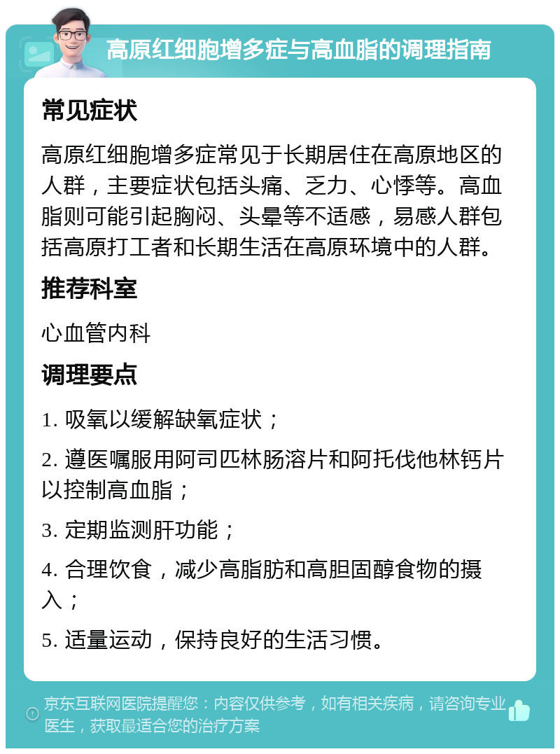 高原红细胞增多症与高血脂的调理指南 常见症状 高原红细胞增多症常见于长期居住在高原地区的人群，主要症状包括头痛、乏力、心悸等。高血脂则可能引起胸闷、头晕等不适感，易感人群包括高原打工者和长期生活在高原环境中的人群。 推荐科室 心血管内科 调理要点 1. 吸氧以缓解缺氧症状； 2. 遵医嘱服用阿司匹林肠溶片和阿托伐他林钙片以控制高血脂； 3. 定期监测肝功能； 4. 合理饮食，减少高脂肪和高胆固醇食物的摄入； 5. 适量运动，保持良好的生活习惯。