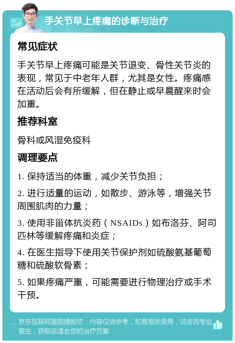 手关节早上疼痛的诊断与治疗 常见症状 手关节早上疼痛可能是关节退变、骨性关节炎的表现，常见于中老年人群，尤其是女性。疼痛感在活动后会有所缓解，但在静止或早晨醒来时会加重。 推荐科室 骨科或风湿免疫科 调理要点 1. 保持适当的体重，减少关节负担； 2. 进行适量的运动，如散步、游泳等，增强关节周围肌肉的力量； 3. 使用非甾体抗炎药（NSAIDs）如布洛芬、阿司匹林等缓解疼痛和炎症； 4. 在医生指导下使用关节保护剂如硫酸氨基葡萄糖和硫酸软骨素； 5. 如果疼痛严重，可能需要进行物理治疗或手术干预。