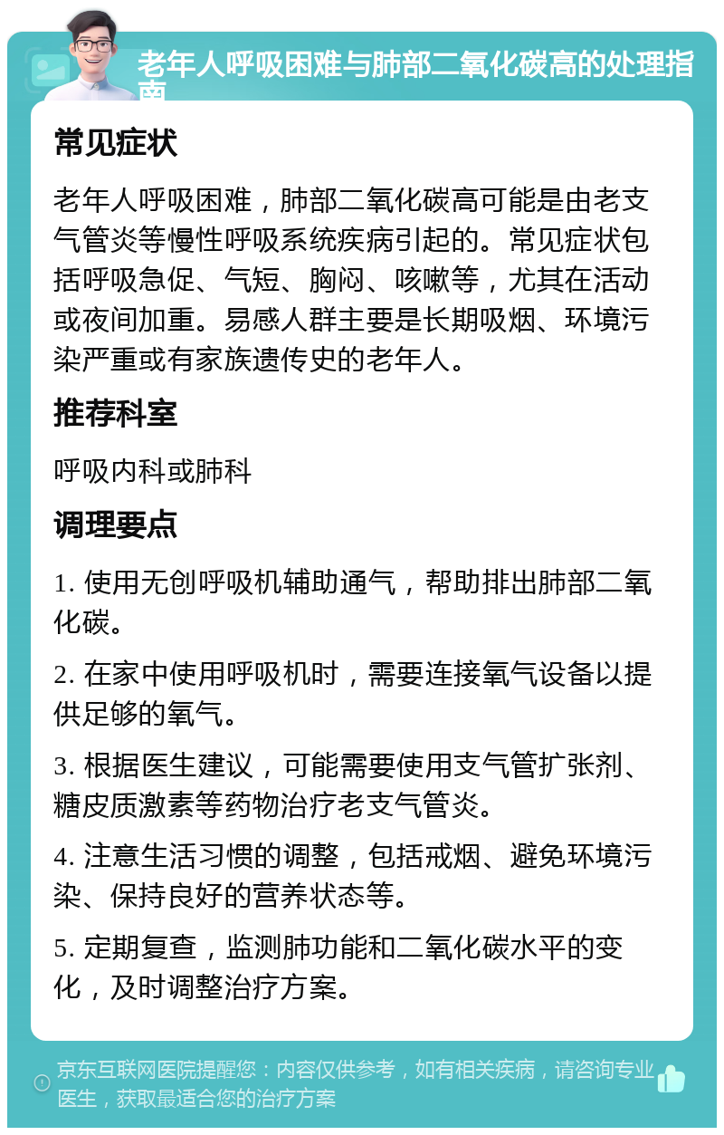 老年人呼吸困难与肺部二氧化碳高的处理指南 常见症状 老年人呼吸困难，肺部二氧化碳高可能是由老支气管炎等慢性呼吸系统疾病引起的。常见症状包括呼吸急促、气短、胸闷、咳嗽等，尤其在活动或夜间加重。易感人群主要是长期吸烟、环境污染严重或有家族遗传史的老年人。 推荐科室 呼吸内科或肺科 调理要点 1. 使用无创呼吸机辅助通气，帮助排出肺部二氧化碳。 2. 在家中使用呼吸机时，需要连接氧气设备以提供足够的氧气。 3. 根据医生建议，可能需要使用支气管扩张剂、糖皮质激素等药物治疗老支气管炎。 4. 注意生活习惯的调整，包括戒烟、避免环境污染、保持良好的营养状态等。 5. 定期复查，监测肺功能和二氧化碳水平的变化，及时调整治疗方案。