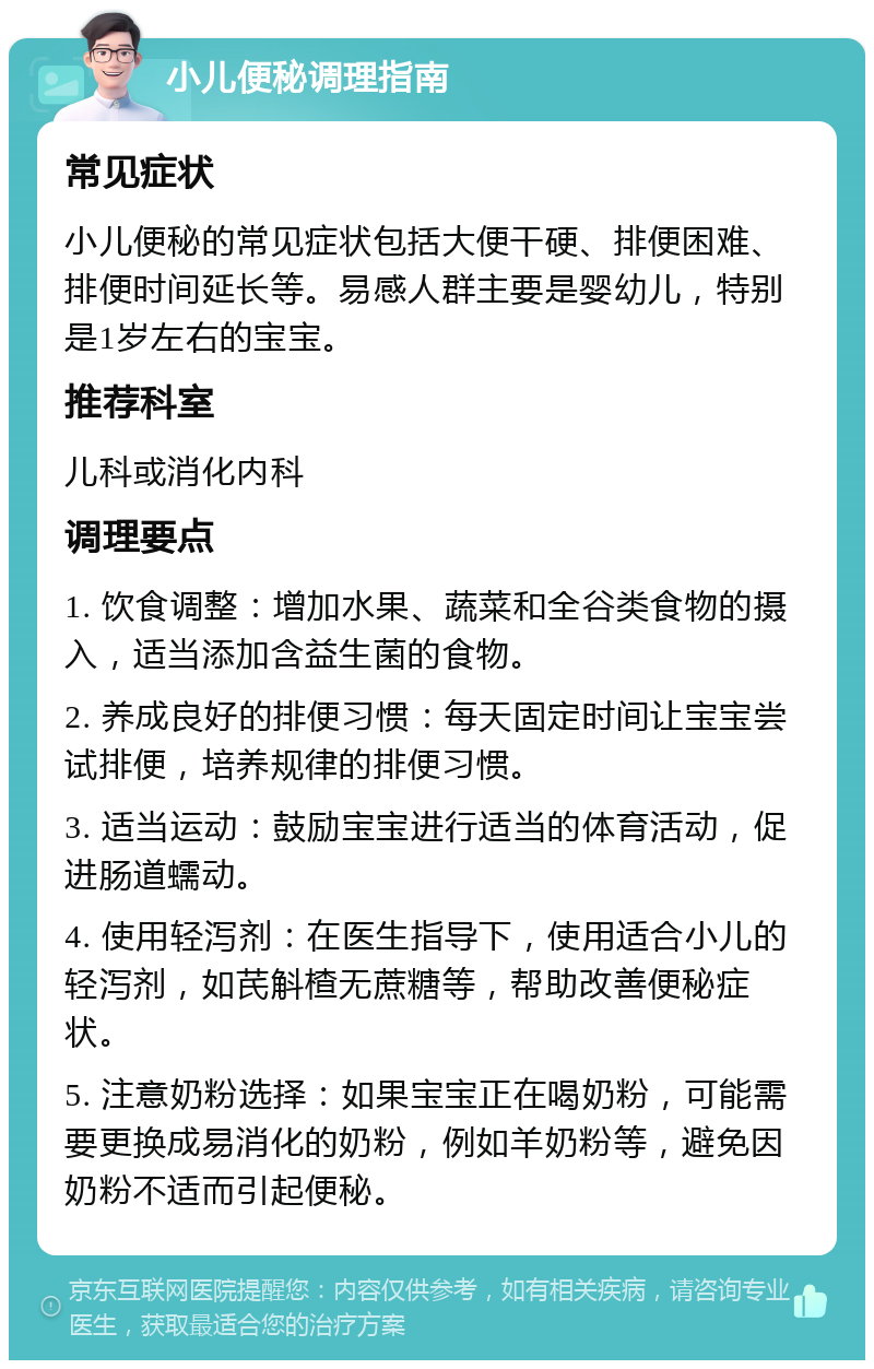 小儿便秘调理指南 常见症状 小儿便秘的常见症状包括大便干硬、排便困难、排便时间延长等。易感人群主要是婴幼儿，特别是1岁左右的宝宝。 推荐科室 儿科或消化内科 调理要点 1. 饮食调整：增加水果、蔬菜和全谷类食物的摄入，适当添加含益生菌的食物。 2. 养成良好的排便习惯：每天固定时间让宝宝尝试排便，培养规律的排便习惯。 3. 适当运动：鼓励宝宝进行适当的体育活动，促进肠道蠕动。 4. 使用轻泻剂：在医生指导下，使用适合小儿的轻泻剂，如芪斛楂无蔗糖等，帮助改善便秘症状。 5. 注意奶粉选择：如果宝宝正在喝奶粉，可能需要更换成易消化的奶粉，例如羊奶粉等，避免因奶粉不适而引起便秘。