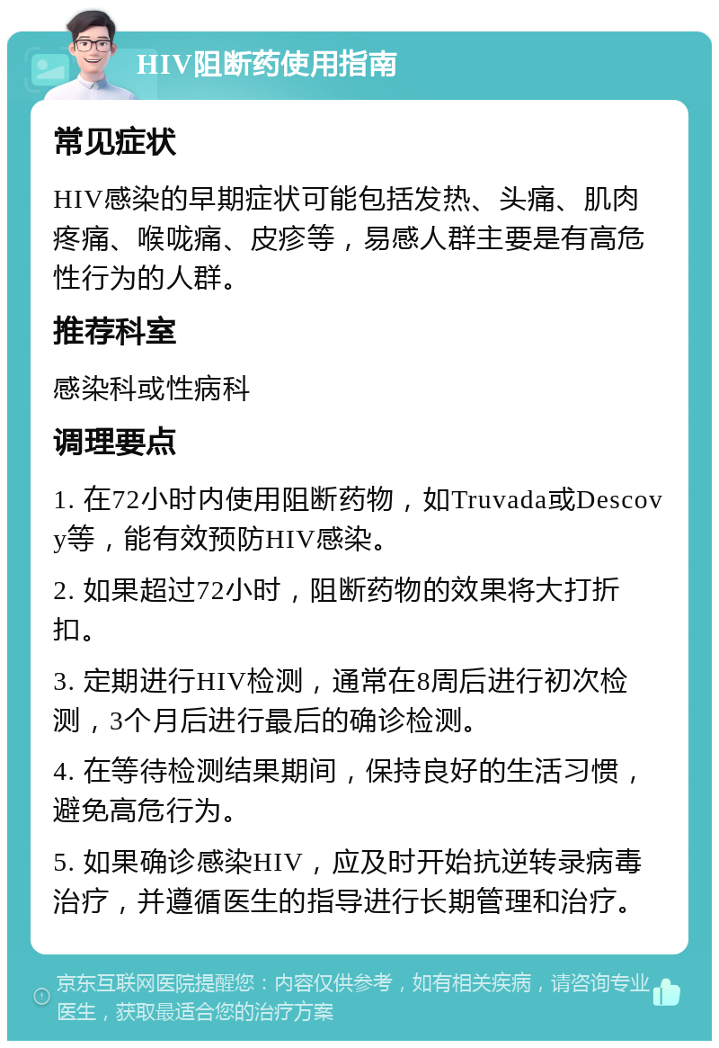 HIV阻断药使用指南 常见症状 HIV感染的早期症状可能包括发热、头痛、肌肉疼痛、喉咙痛、皮疹等，易感人群主要是有高危性行为的人群。 推荐科室 感染科或性病科 调理要点 1. 在72小时内使用阻断药物，如Truvada或Descovy等，能有效预防HIV感染。 2. 如果超过72小时，阻断药物的效果将大打折扣。 3. 定期进行HIV检测，通常在8周后进行初次检测，3个月后进行最后的确诊检测。 4. 在等待检测结果期间，保持良好的生活习惯，避免高危行为。 5. 如果确诊感染HIV，应及时开始抗逆转录病毒治疗，并遵循医生的指导进行长期管理和治疗。