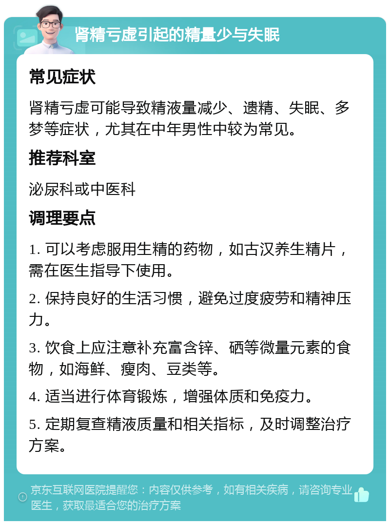 肾精亏虚引起的精量少与失眠 常见症状 肾精亏虚可能导致精液量减少、遗精、失眠、多梦等症状，尤其在中年男性中较为常见。 推荐科室 泌尿科或中医科 调理要点 1. 可以考虑服用生精的药物，如古汉养生精片，需在医生指导下使用。 2. 保持良好的生活习惯，避免过度疲劳和精神压力。 3. 饮食上应注意补充富含锌、硒等微量元素的食物，如海鲜、瘦肉、豆类等。 4. 适当进行体育锻炼，增强体质和免疫力。 5. 定期复查精液质量和相关指标，及时调整治疗方案。