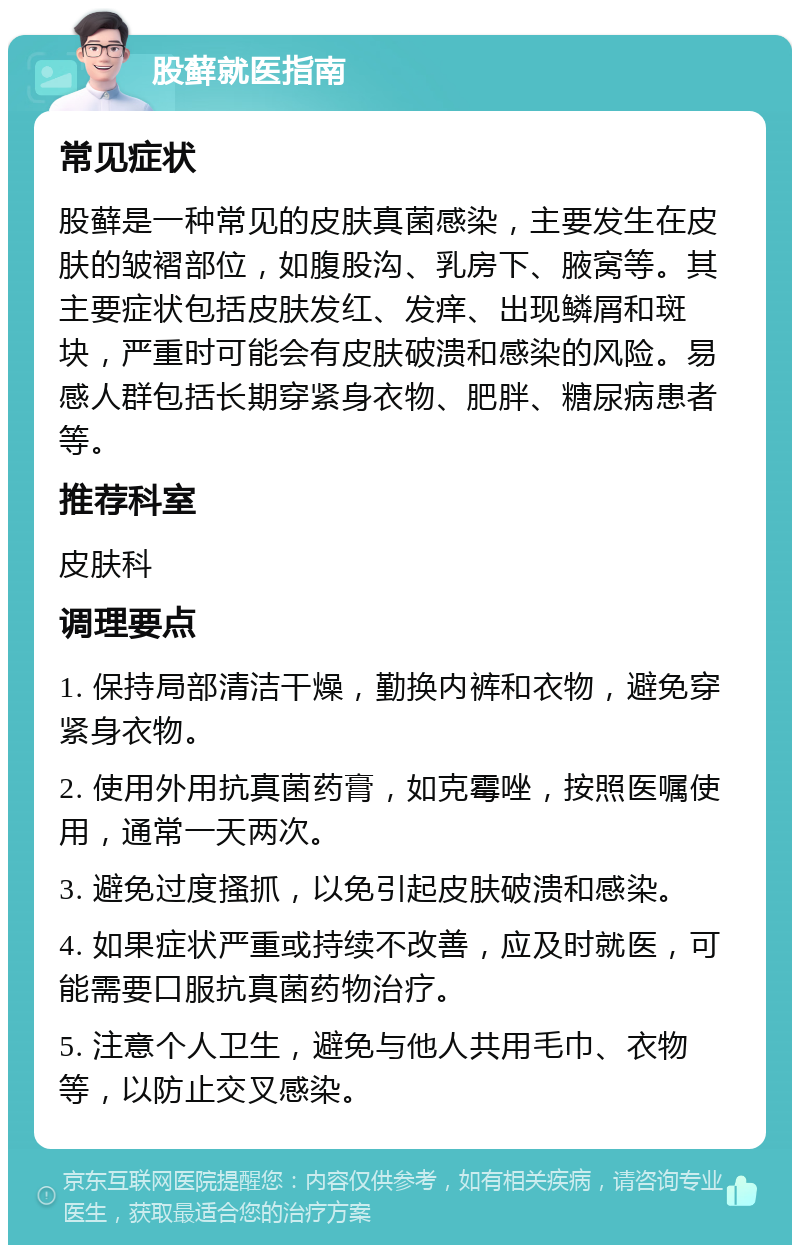 股藓就医指南 常见症状 股藓是一种常见的皮肤真菌感染，主要发生在皮肤的皱褶部位，如腹股沟、乳房下、腋窝等。其主要症状包括皮肤发红、发痒、出现鳞屑和斑块，严重时可能会有皮肤破溃和感染的风险。易感人群包括长期穿紧身衣物、肥胖、糖尿病患者等。 推荐科室 皮肤科 调理要点 1. 保持局部清洁干燥，勤换内裤和衣物，避免穿紧身衣物。 2. 使用外用抗真菌药膏，如克霉唑，按照医嘱使用，通常一天两次。 3. 避免过度搔抓，以免引起皮肤破溃和感染。 4. 如果症状严重或持续不改善，应及时就医，可能需要口服抗真菌药物治疗。 5. 注意个人卫生，避免与他人共用毛巾、衣物等，以防止交叉感染。