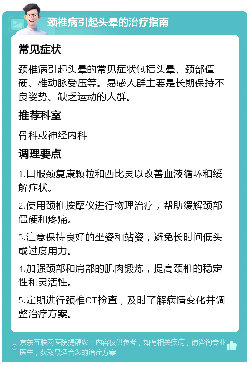 颈椎病引起头晕的治疗指南 常见症状 颈椎病引起头晕的常见症状包括头晕、颈部僵硬、椎动脉受压等。易感人群主要是长期保持不良姿势、缺乏运动的人群。 推荐科室 骨科或神经内科 调理要点 1.口服颈复康颗粒和西比灵以改善血液循环和缓解症状。 2.使用颈椎按摩仪进行物理治疗，帮助缓解颈部僵硬和疼痛。 3.注意保持良好的坐姿和站姿，避免长时间低头或过度用力。 4.加强颈部和肩部的肌肉锻炼，提高颈椎的稳定性和灵活性。 5.定期进行颈椎CT检查，及时了解病情变化并调整治疗方案。