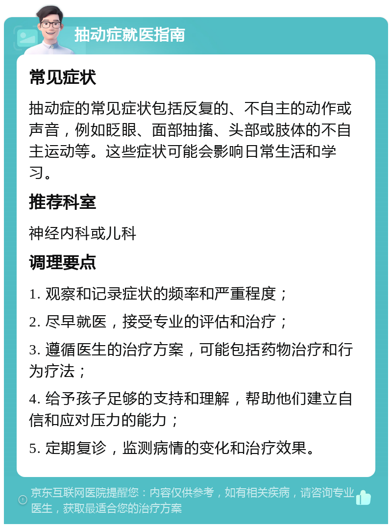 抽动症就医指南 常见症状 抽动症的常见症状包括反复的、不自主的动作或声音，例如眨眼、面部抽搐、头部或肢体的不自主运动等。这些症状可能会影响日常生活和学习。 推荐科室 神经内科或儿科 调理要点 1. 观察和记录症状的频率和严重程度； 2. 尽早就医，接受专业的评估和治疗； 3. 遵循医生的治疗方案，可能包括药物治疗和行为疗法； 4. 给予孩子足够的支持和理解，帮助他们建立自信和应对压力的能力； 5. 定期复诊，监测病情的变化和治疗效果。