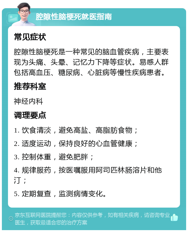 腔隙性脑梗死就医指南 常见症状 腔隙性脑梗死是一种常见的脑血管疾病，主要表现为头痛、头晕、记忆力下降等症状。易感人群包括高血压、糖尿病、心脏病等慢性疾病患者。 推荐科室 神经内科 调理要点 1. 饮食清淡，避免高盐、高脂肪食物； 2. 适度运动，保持良好的心血管健康； 3. 控制体重，避免肥胖； 4. 规律服药，按医嘱服用阿司匹林肠溶片和他汀； 5. 定期复查，监测病情变化。