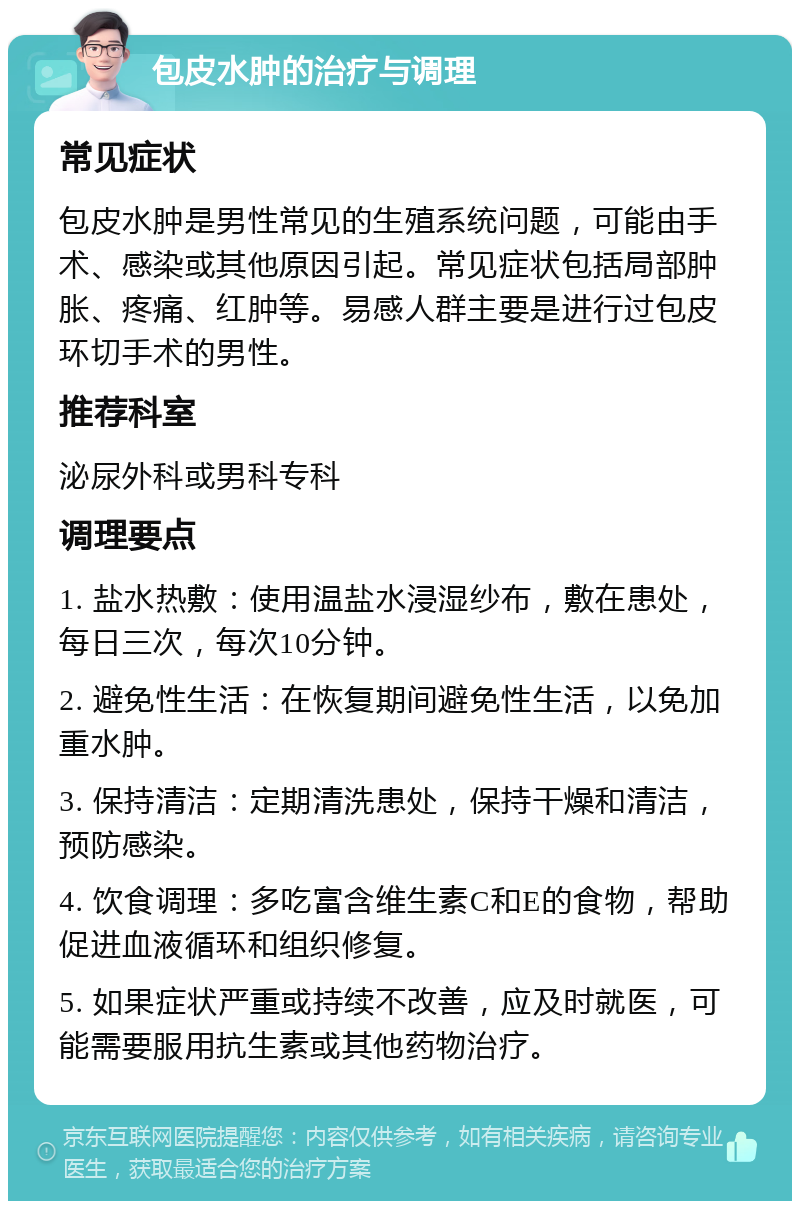 包皮水肿的治疗与调理 常见症状 包皮水肿是男性常见的生殖系统问题，可能由手术、感染或其他原因引起。常见症状包括局部肿胀、疼痛、红肿等。易感人群主要是进行过包皮环切手术的男性。 推荐科室 泌尿外科或男科专科 调理要点 1. 盐水热敷：使用温盐水浸湿纱布，敷在患处，每日三次，每次10分钟。 2. 避免性生活：在恢复期间避免性生活，以免加重水肿。 3. 保持清洁：定期清洗患处，保持干燥和清洁，预防感染。 4. 饮食调理：多吃富含维生素C和E的食物，帮助促进血液循环和组织修复。 5. 如果症状严重或持续不改善，应及时就医，可能需要服用抗生素或其他药物治疗。