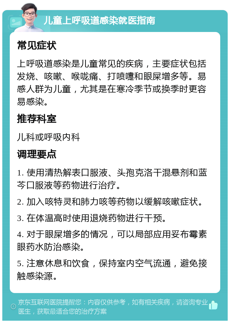 儿童上呼吸道感染就医指南 常见症状 上呼吸道感染是儿童常见的疾病，主要症状包括发烧、咳嗽、喉咙痛、打喷嚏和眼屎增多等。易感人群为儿童，尤其是在寒冷季节或换季时更容易感染。 推荐科室 儿科或呼吸内科 调理要点 1. 使用清热解表口服液、头孢克洛干混悬剂和蓝芩口服液等药物进行治疗。 2. 加入咳特灵和肺力咳等药物以缓解咳嗽症状。 3. 在体温高时使用退烧药物进行干预。 4. 对于眼屎增多的情况，可以局部应用妥布霉素眼药水防治感染。 5. 注意休息和饮食，保持室内空气流通，避免接触感染源。