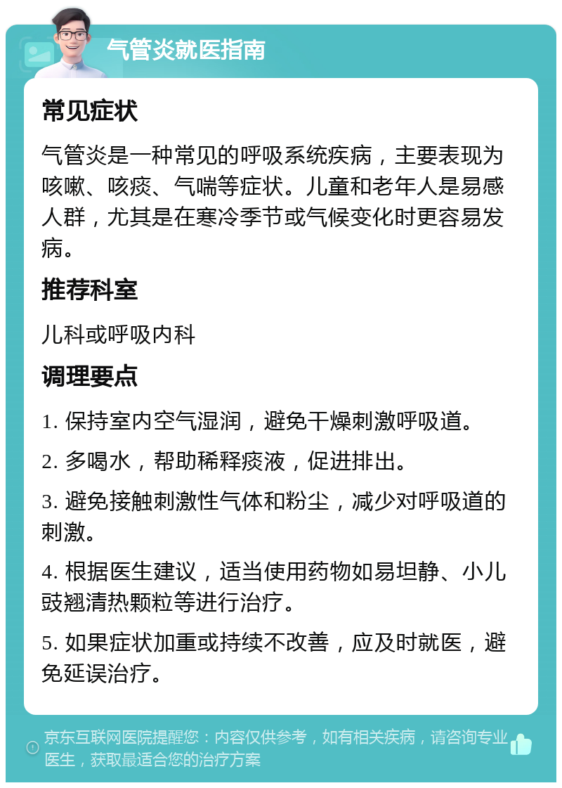 气管炎就医指南 常见症状 气管炎是一种常见的呼吸系统疾病，主要表现为咳嗽、咳痰、气喘等症状。儿童和老年人是易感人群，尤其是在寒冷季节或气候变化时更容易发病。 推荐科室 儿科或呼吸内科 调理要点 1. 保持室内空气湿润，避免干燥刺激呼吸道。 2. 多喝水，帮助稀释痰液，促进排出。 3. 避免接触刺激性气体和粉尘，减少对呼吸道的刺激。 4. 根据医生建议，适当使用药物如易坦静、小儿豉翘清热颗粒等进行治疗。 5. 如果症状加重或持续不改善，应及时就医，避免延误治疗。