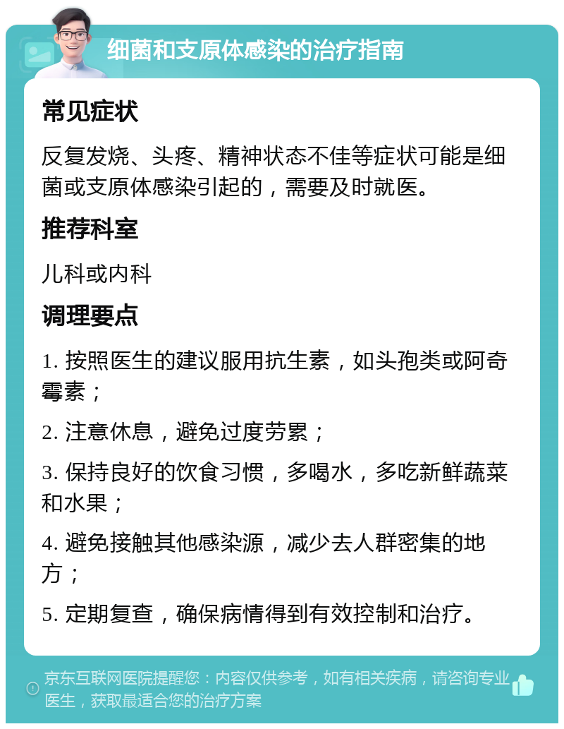 细菌和支原体感染的治疗指南 常见症状 反复发烧、头疼、精神状态不佳等症状可能是细菌或支原体感染引起的，需要及时就医。 推荐科室 儿科或内科 调理要点 1. 按照医生的建议服用抗生素，如头孢类或阿奇霉素； 2. 注意休息，避免过度劳累； 3. 保持良好的饮食习惯，多喝水，多吃新鲜蔬菜和水果； 4. 避免接触其他感染源，减少去人群密集的地方； 5. 定期复查，确保病情得到有效控制和治疗。