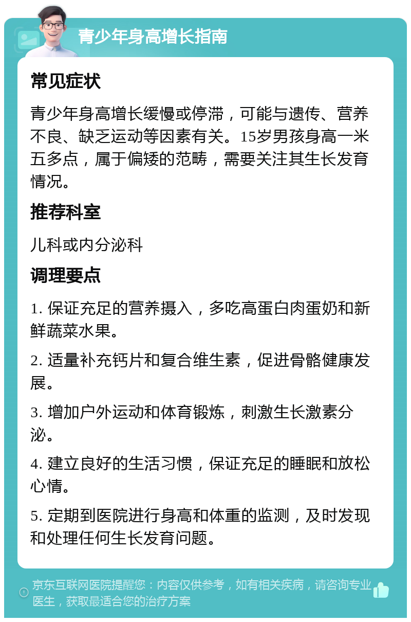 青少年身高增长指南 常见症状 青少年身高增长缓慢或停滞，可能与遗传、营养不良、缺乏运动等因素有关。15岁男孩身高一米五多点，属于偏矮的范畴，需要关注其生长发育情况。 推荐科室 儿科或内分泌科 调理要点 1. 保证充足的营养摄入，多吃高蛋白肉蛋奶和新鲜蔬菜水果。 2. 适量补充钙片和复合维生素，促进骨骼健康发展。 3. 增加户外运动和体育锻炼，刺激生长激素分泌。 4. 建立良好的生活习惯，保证充足的睡眠和放松心情。 5. 定期到医院进行身高和体重的监测，及时发现和处理任何生长发育问题。