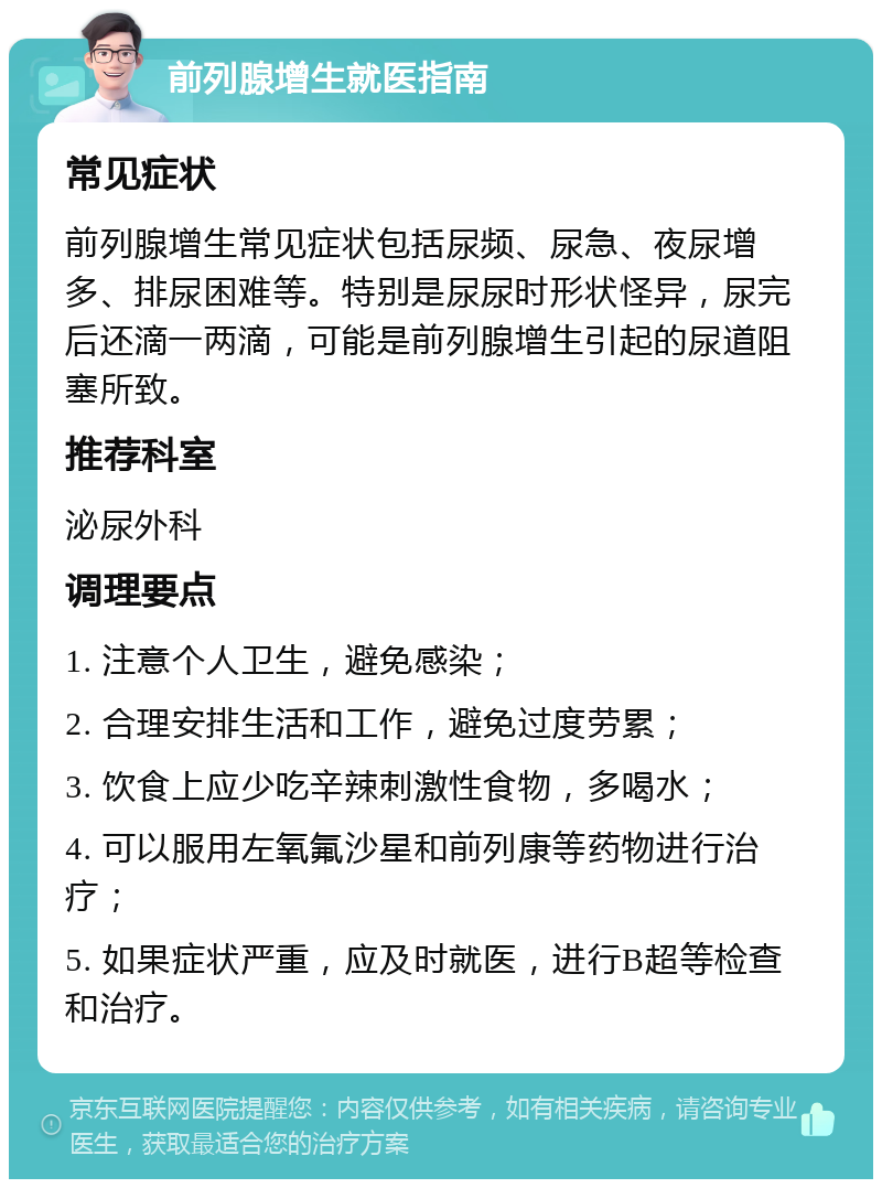 前列腺增生就医指南 常见症状 前列腺增生常见症状包括尿频、尿急、夜尿增多、排尿困难等。特别是尿尿时形状怪异，尿完后还滴一两滴，可能是前列腺增生引起的尿道阻塞所致。 推荐科室 泌尿外科 调理要点 1. 注意个人卫生，避免感染； 2. 合理安排生活和工作，避免过度劳累； 3. 饮食上应少吃辛辣刺激性食物，多喝水； 4. 可以服用左氧氟沙星和前列康等药物进行治疗； 5. 如果症状严重，应及时就医，进行B超等检查和治疗。